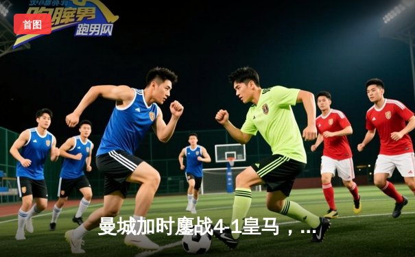 曼城加时鏖战4-1皇马，罗德里戈双响+失点，哈兰德替补定胜局